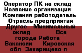 Оператор ПК на склад › Название организации ­ Компания-работодатель › Отрасль предприятия ­ Другое › Минимальный оклад ­ 28 000 - Все города Работа » Вакансии   . Кировская обл.,Захарищево п.